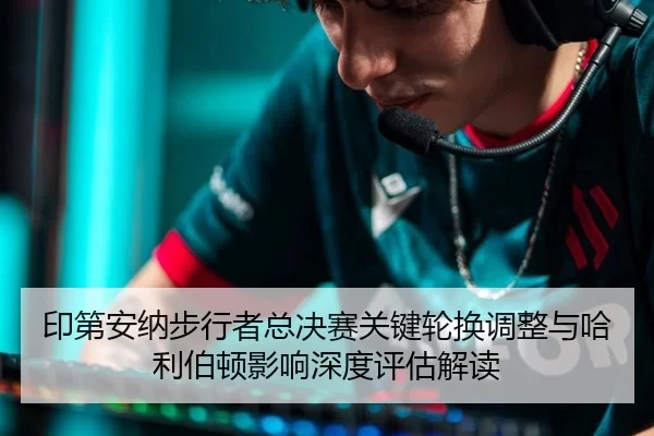 印第安纳步行者总决赛关键轮换调整与哈利伯顿影响深度评估解读