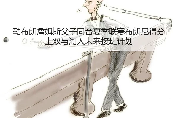 勒布朗詹姆斯父子同台夏季联赛布朗尼得分上双与湖人未来接班计划